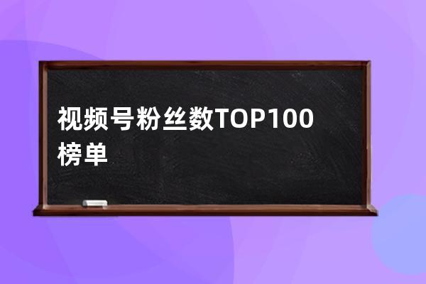 视频号粉丝数TOP100榜单，投射出哪些运营优劣势？ 