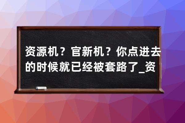 资源机？官新机？你点进去的时候就已经被套路了_资源机跟官换机 