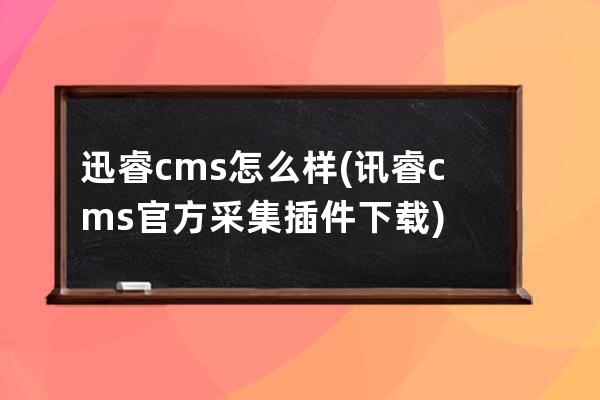 迅睿 cms怎么样(讯睿cms官方采集插件下载)