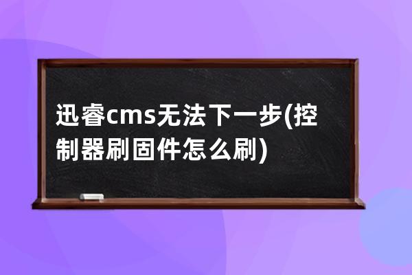 迅睿cms无法下一步(控制器刷固件怎么刷)