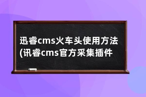 迅睿cms火车头使用方法(讯睿cms官方采集插件下载)