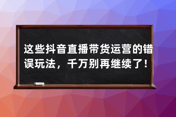 这些抖音直播带货运营的错误玩法，千万别再继续了！（新手必看） 