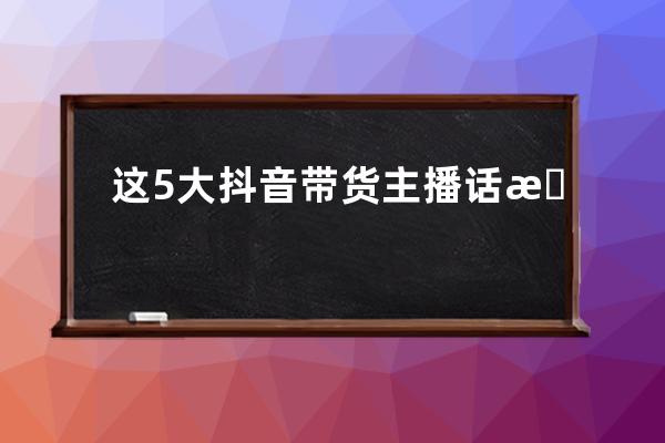 这5大抖音带货主播话术，95%直播爆单达人都在用！