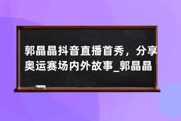 郭晶晶抖音直播首秀，分享奥运赛场内外故事_郭晶晶奥运比赛视频 