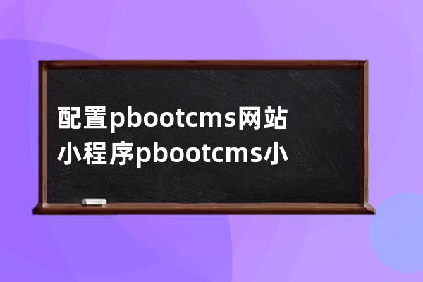 配置pbootcms网站 小程序 pbootcms小程序教程