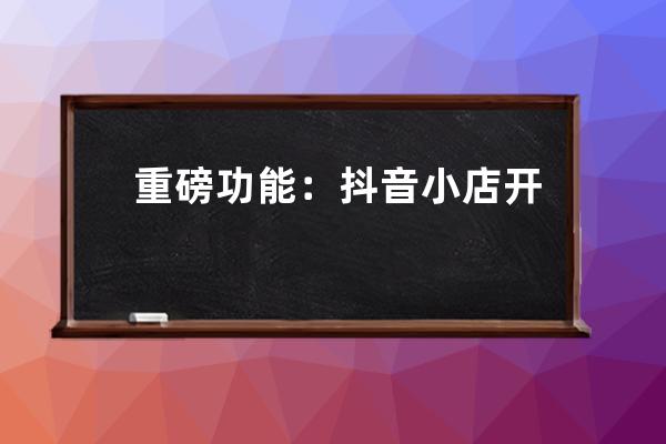 重磅功能：抖音小店开启招商，把「淘宝模式」玩出新高度！ 