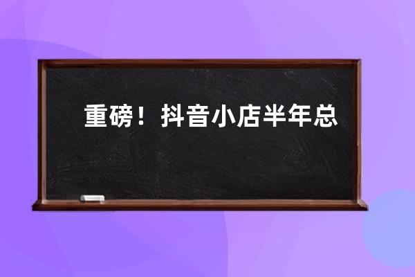 重磅！抖音小店半年总销售额30亿，解析抖音背后的捞金法则！（附带货技巧） 