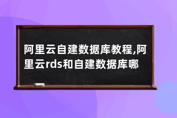 阿里云自建数据库教程,阿里云rds和自建数据库哪个好