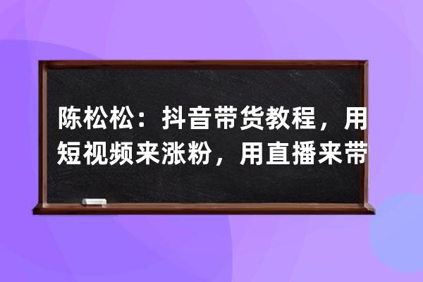 陈松松：抖音带货教程，用短视频来涨粉，用直播来带货变现_抖音陈开心带货 