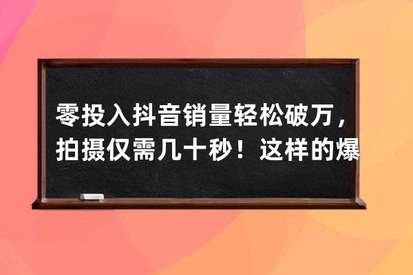 零投入抖音销量轻松破万，拍摄仅需几十秒！这样的爆款你舍得错过吗？