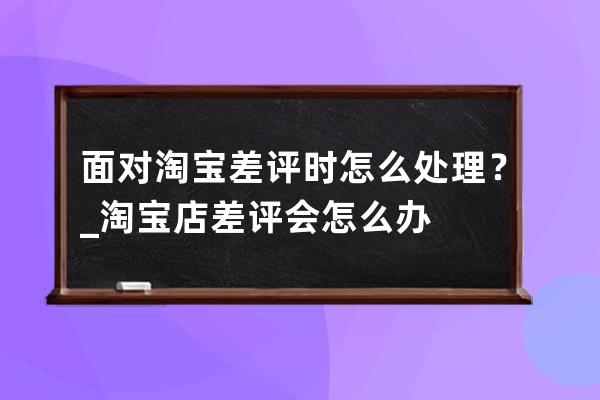 面对淘宝差评时怎么处理？_淘宝店差评会怎么办 