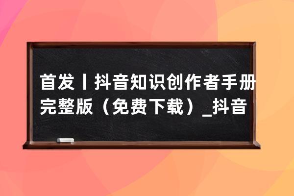 首发丨抖音知识创作者手册完整版（免费下载）_抖音发作品话题写抖音小助手 