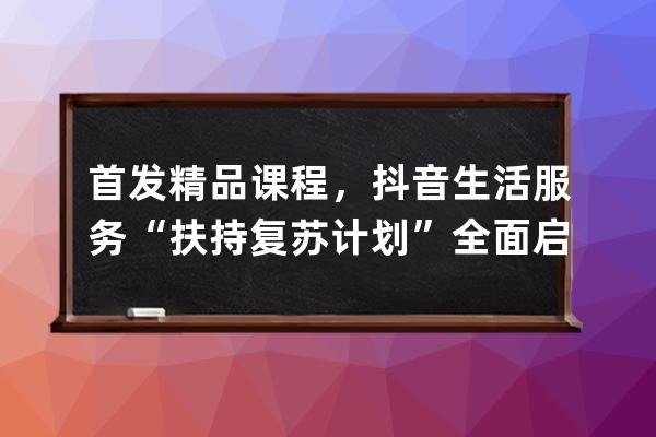 首发精品课程，抖音生活服务“扶持复苏计划”全面启动_抖音平台政策课程 