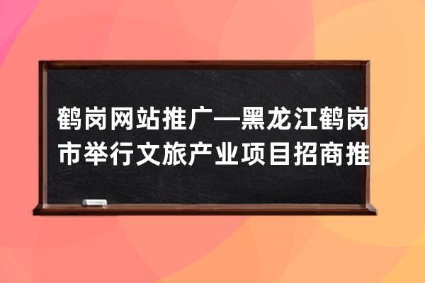 鹤岗网站推广—黑龙江鹤岗市举行文旅产业项目招商推介会