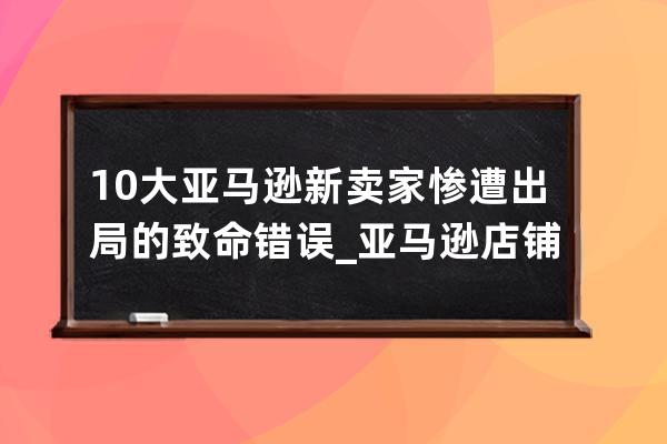 10大亚马逊新卖家惨遭出局的致命错误_亚马逊店铺问题 