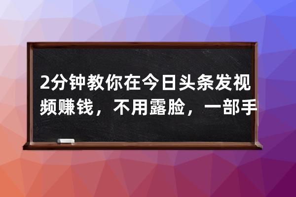 2分钟教你在今日头条发视频赚钱，不用露脸，一部手机就能做_今日头条发视频 