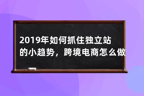 2019年如何抓住独立站的小趋势，跨境电商怎么做_跨境电子商务未来发展趋势 