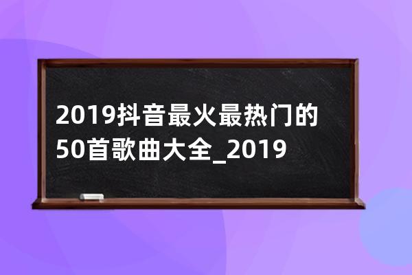 2019抖音最火最热门的50首歌曲大全_2019最火十大歌曲抖音 