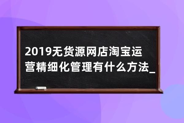 2019无货源网店淘宝运营精细化管理有什么方法_无货源淘宝店铺精细化运营 