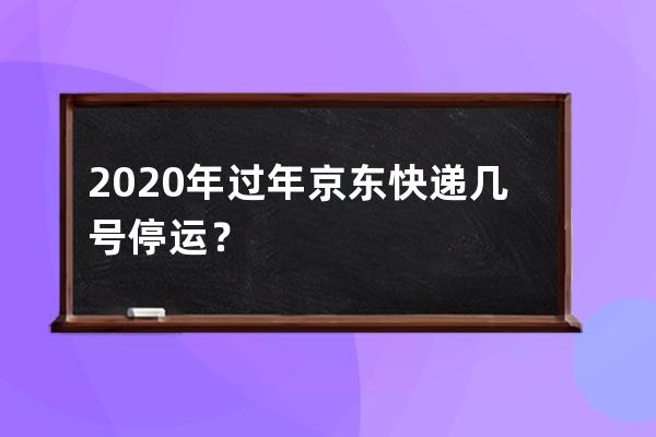 2020年过年京东快递几号停运？ 