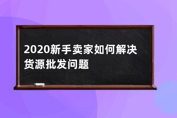 2020新手卖家如何解决货源批发问题 