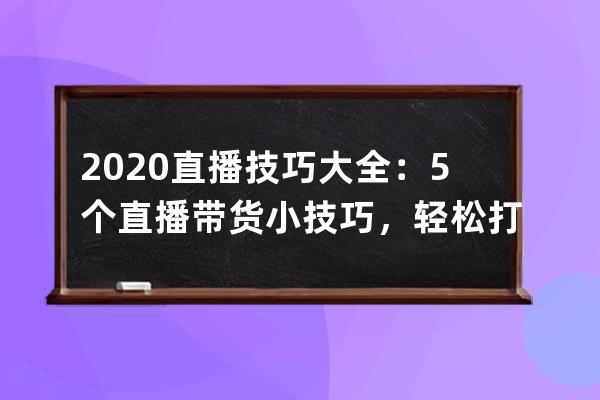 2020直播技巧大全：5个直播带货小技巧，轻松打造爆火直播间 