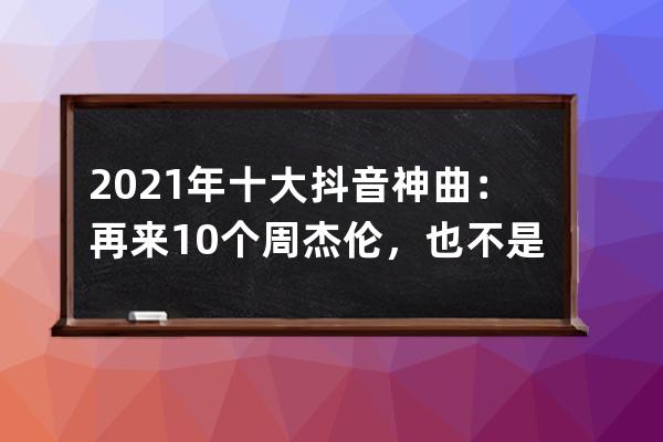 2021年十大抖音神曲：再来10个周杰伦，也不是抖音的对手_2021年抖音最火十大神 