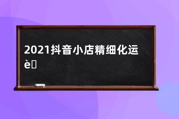 2021抖音小店精细化运营干货更新，新手一定要看！ 