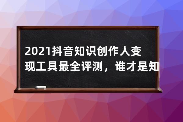 2021抖音知识创作人变现工具最全评测，谁才是知识网红最适合的？_2021抖音知识 