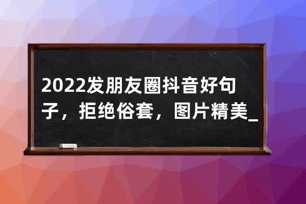 2022发朋友圈抖音好句子，拒绝俗套，图片精美_抖音很火的短句发朋友圈 