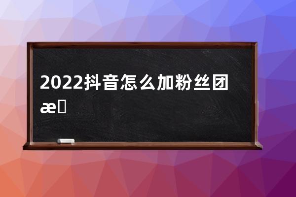 2022抖音怎么加粉丝团 抖音粉丝团是干嘛的