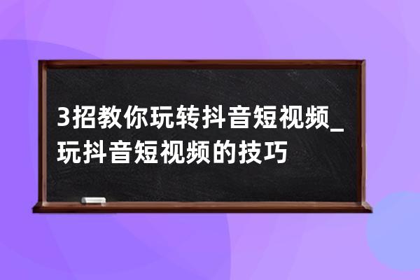 3招教你玩转抖音短视频_玩抖音短视频的技巧 
