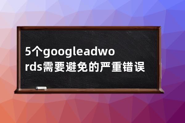 5个google adwords需要避免的严重错误_谷歌adwords 