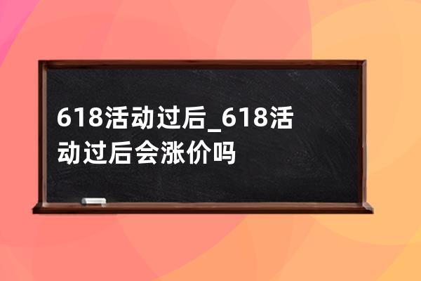 6.18活动过后_618活动过后会涨价吗 