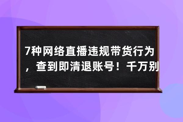 7种网络直播违规带货行为，查到即清退账号！千万别再做了！ 