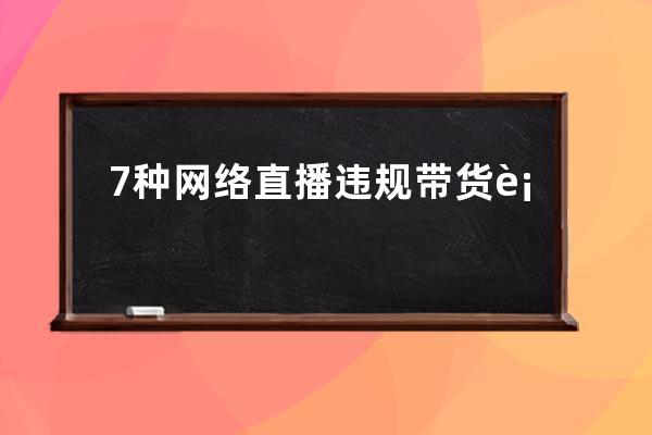 7种网络直播违规带货行为，查到即清退账号！千万别再做了！ 