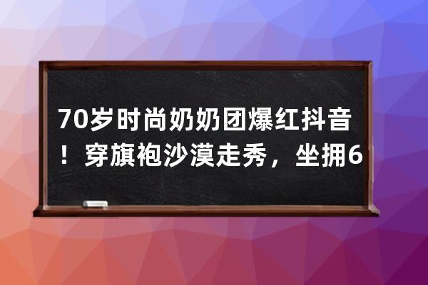 70岁时尚奶奶团爆红抖音！穿旗袍沙漠走秀，坐拥600万粉丝_抖音上穿旗袍红的女 