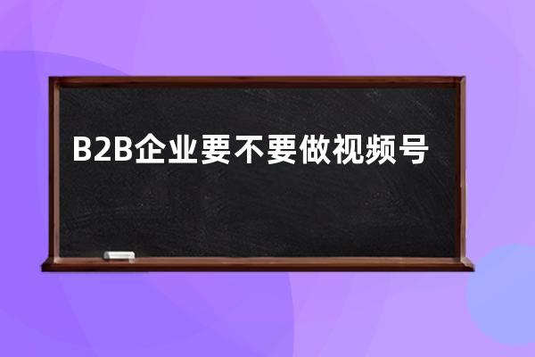 B2B企业要不要做视频号、直播？会产生什么效果？ 