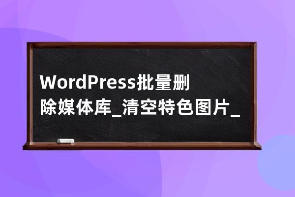 WordPress批量删除媒体库_清空特色图片_删除分类目录文章，数据库教程