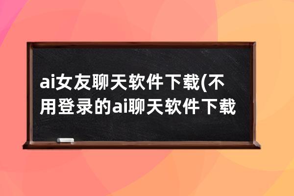 ai女友聊天软件下载(不用登录的ai聊天软件下载)