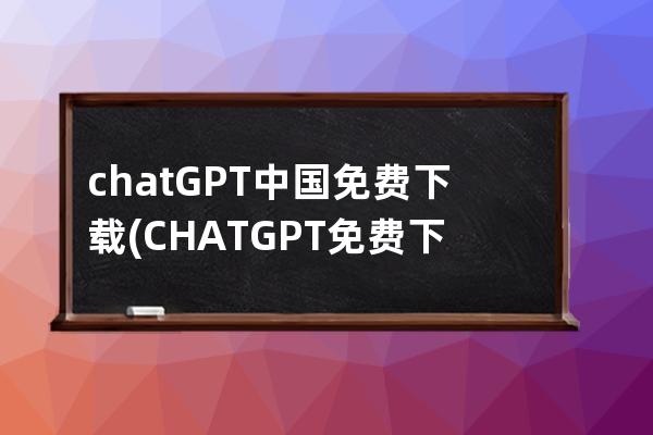 chatGPT中国免费下载(CHATGPT免费下载)