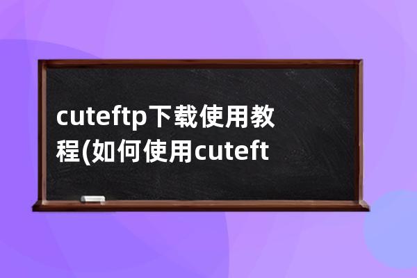 cuteftp下载使用教程(如何使用cuteftp下载文件)