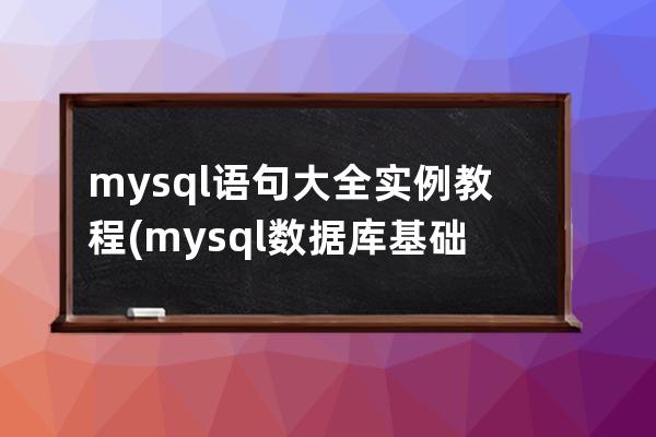 mysql语句大全实例教程(mysql数据库基础与实例教程课后答案)