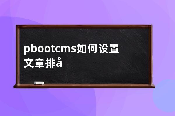 pbootcms 如何设置文章排序功能后台自助调整文章排序