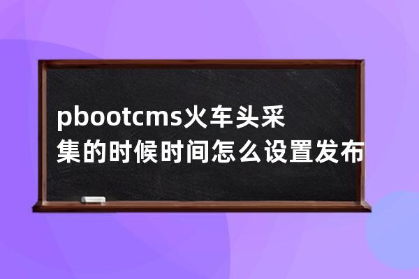 pbootcms火车头采集的时候时间怎么设置 发布时间为 系统时间