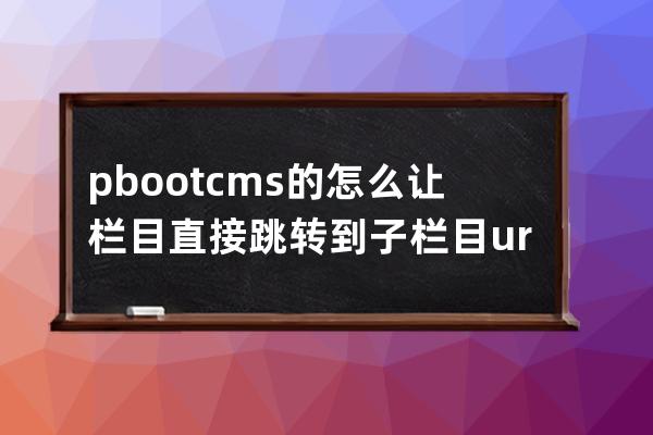 pbootcms的怎么让栏目直接跳转到子栏目 url跳转