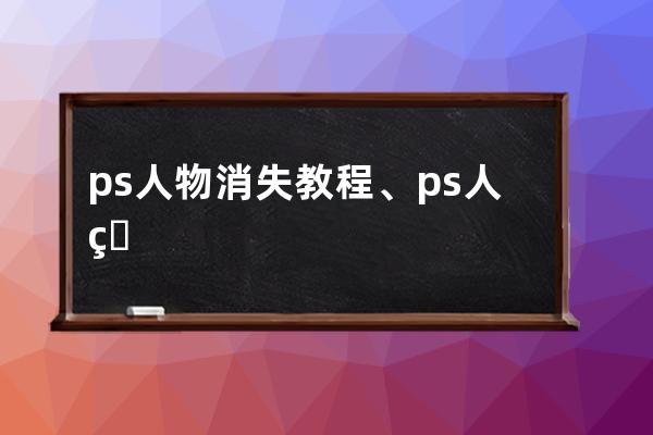 ps人物消失教程、ps人物去掉后怎么去除痕迹