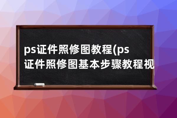 ps证件照修图教程(ps证件照修图基本步骤教程视频)