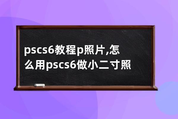 pscs6教程p照片,怎么用pscs6做小二寸照片