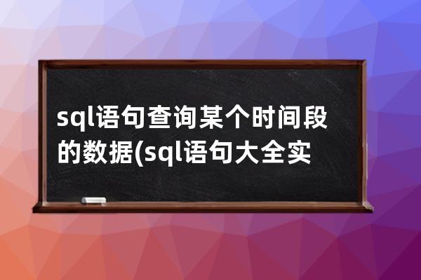 sql语句查询某个时间段的数据(sql语句大全实例教程)